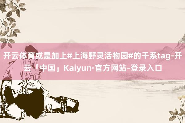 开云体育或是加上#上海野灵活物园#的干系tag-开云「中国」Kaiyun·官方网站-登录入口