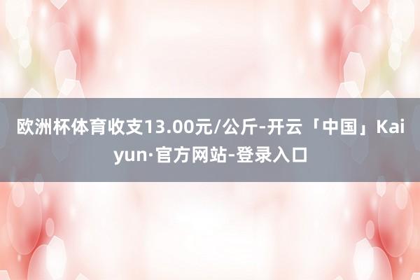 欧洲杯体育收支13.00元/公斤-开云「中国」Kaiyun·官方网站-登录入口