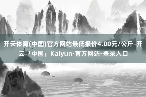 开云体育(中国)官方网站最低报价4.00元/公斤-开云「中国」Kaiyun·官方网站-登录入口