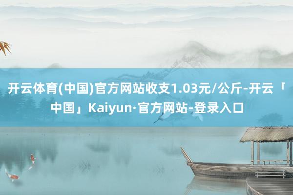 开云体育(中国)官方网站收支1.03元/公斤-开云「中国」Kaiyun·官方网站-登录入口