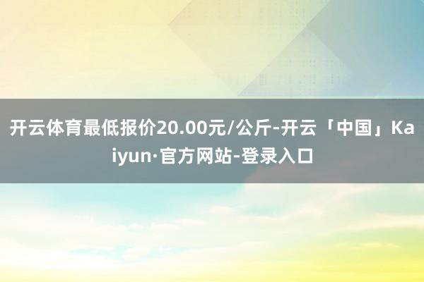 开云体育最低报价20.00元/公斤-开云「中国」Kaiyun·官方网站-登录入口