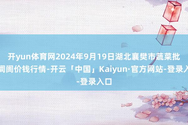 开yun体育网2024年9月19日湖北襄樊市蔬菜批发阛阓价钱行情-开云「中国」Kaiyun·官方网站-登录入口