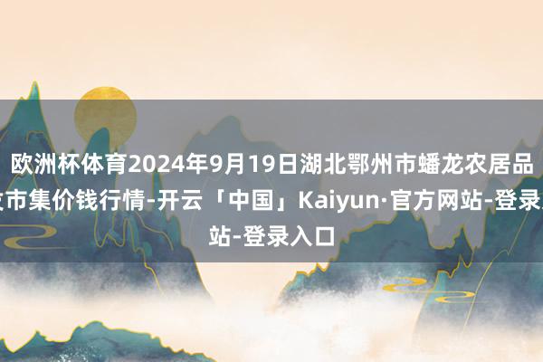 欧洲杯体育2024年9月19日湖北鄂州市蟠龙农居品批发市集价钱行情-开云「中国」Kaiyun·官方网站-登录入口