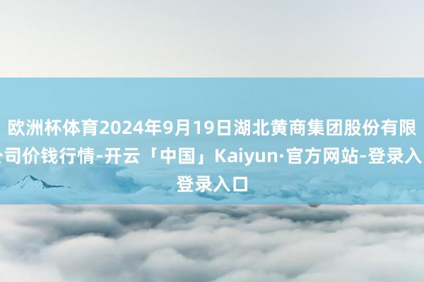 欧洲杯体育2024年9月19日湖北黄商集团股份有限公司价钱行情-开云「中国」Kaiyun·官方网站-登录入口