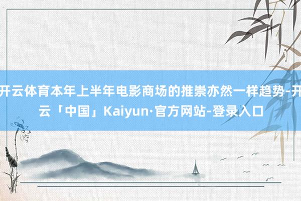 开云体育本年上半年电影商场的推崇亦然一样趋势-开云「中国」Kaiyun·官方网站-登录入口