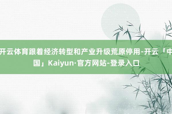 开云体育跟着经济转型和产业升级荒原停用-开云「中国」Kaiyun·官方网站-登录入口