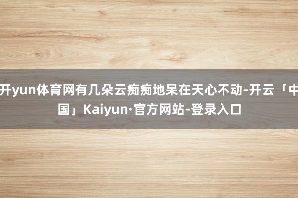 开yun体育网有几朵云痴痴地呆在天心不动-开云「中国」Kaiyun·官方网站-登录入口