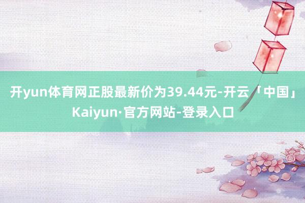 开yun体育网正股最新价为39.44元-开云「中国」Kaiyun·官方网站-登录入口