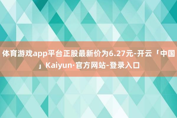 体育游戏app平台正股最新价为6.27元-开云「中国」Kaiyun·官方网站-登录入口