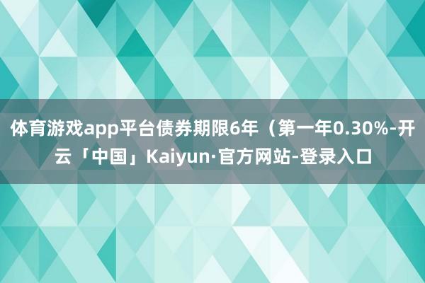 体育游戏app平台债券期限6年（第一年0.30%-开云「中国」Kaiyun·官方网站-登录入口