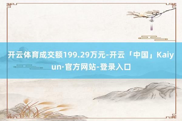 开云体育成交额199.29万元-开云「中国」Kaiyun·官方网站-登录入口