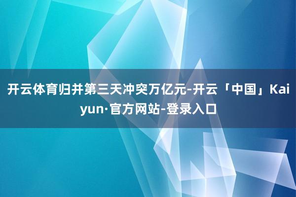 开云体育归并第三天冲突万亿元-开云「中国」Kaiyun·官方网站-登录入口