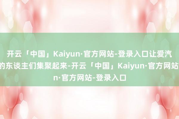 开云「中国」Kaiyun·官方网站-登录入口让爱汽车爱开放的东谈主们集聚起来-开云「中国」Kaiyun·官方网站-登录入口