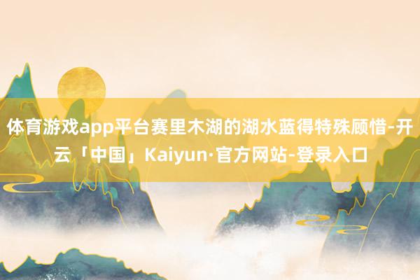 体育游戏app平台赛里木湖的湖水蓝得特殊顾惜-开云「中国」Kaiyun·官方网站-登录入口