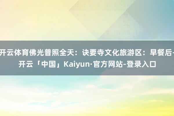 开云体育佛光普照全天：诀要寺文化旅游区：早餐后-开云「中国」Kaiyun·官方网站-登录入口