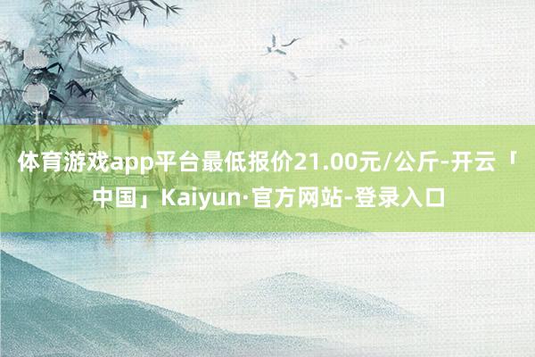 体育游戏app平台最低报价21.00元/公斤-开云「中国」Kaiyun·官方网站-登录入口