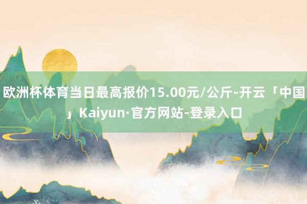 欧洲杯体育当日最高报价15.00元/公斤-开云「中国」Kaiyun·官方网站-登录入口