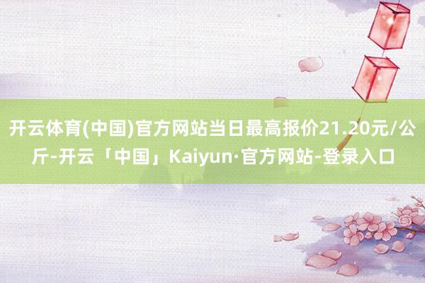 开云体育(中国)官方网站当日最高报价21.20元/公斤-开云「中国」Kaiyun·官方网站-登录入口