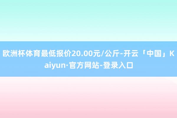 欧洲杯体育最低报价20.00元/公斤-开云「中国」Kaiyun·官方网站-登录入口