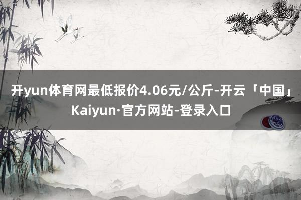 开yun体育网最低报价4.06元/公斤-开云「中国」Kaiyun·官方网站-登录入口