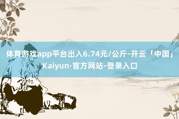 体育游戏app平台出入6.74元/公斤-开云「中国」Kaiyun·官方网站-登录入口