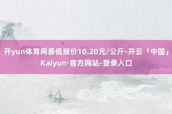 开yun体育网最低报价10.20元/公斤-开云「中国」Kaiyun·官方网站-登录入口