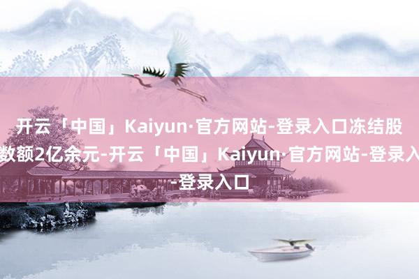 开云「中国」Kaiyun·官方网站-登录入口冻结股权数额2亿余元-开云「中国」Kaiyun·官方网站-登录入口