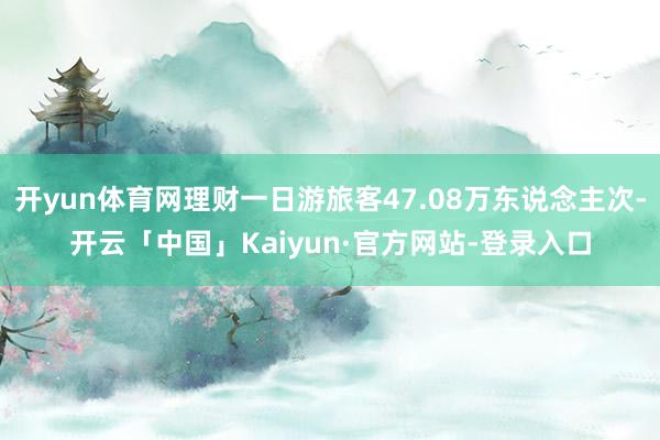 开yun体育网理财一日游旅客47.08万东说念主次-开云「中国」Kaiyun·官方网站-登录入口