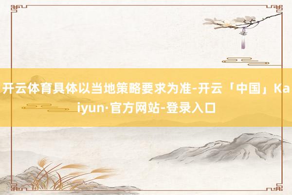 开云体育具体以当地策略要求为准-开云「中国」Kaiyun·官方网站-登录入口