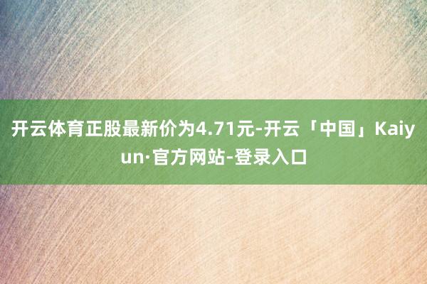 开云体育正股最新价为4.71元-开云「中国」Kaiyun·官方网站-登录入口