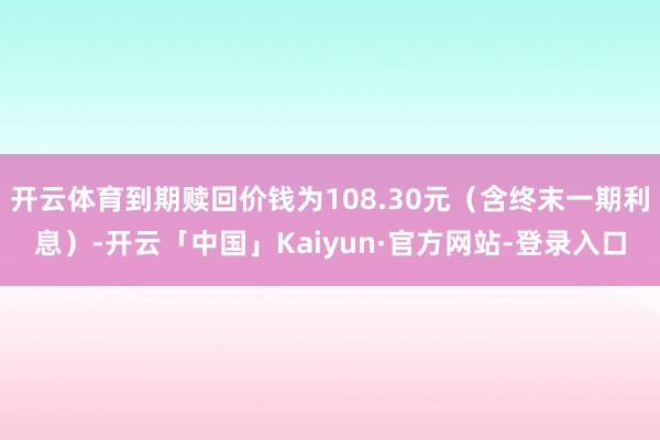 开云体育到期赎回价钱为108.30元（含终末一期利息）-开云「中国」Kaiyun·官方网站-登录入口