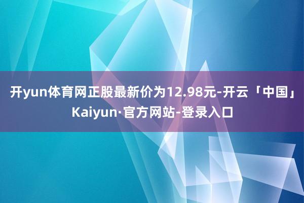 开yun体育网正股最新价为12.98元-开云「中国」Kaiyun·官方网站-登录入口