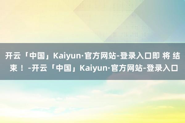 开云「中国」Kaiyun·官方网站-登录入口即 将 结 束 ！-开云「中国」Kaiyun·官方网站-登录入口