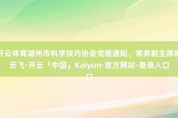 开云体育湖州市科学技巧协会党组通知、常务副主席顾云飞-开云「中国」Kaiyun·官方网站-登录入口