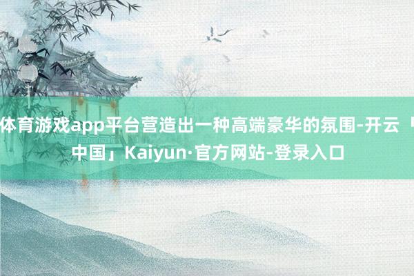 体育游戏app平台营造出一种高端豪华的氛围-开云「中国」Kaiyun·官方网站-登录入口