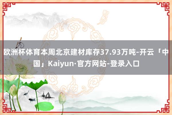 欧洲杯体育本周北京建材库存37.93万吨-开云「中国」Kaiyun·官方网站-登录入口