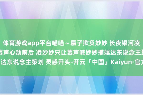 体育游戏app平台喵喵～慕子欺负妙妙 长夜银河凌妙妙慕子期  长夜银河 慕声心动前后 凌妙妙只让慕声喊妙妙捕娱达东说念主策划 灵感开头-开云「中国」Kaiyun·官方网站-登录入口