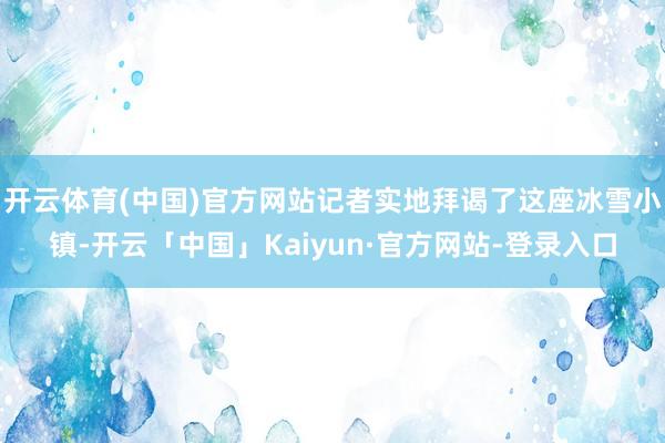 开云体育(中国)官方网站记者实地拜谒了这座冰雪小镇-开云「中国」Kaiyun·官方网站-登录入口