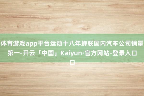 体育游戏app平台运动十八年蝉联国内汽车公司销量第一-开云「中国」Kaiyun·官方网站-登录入口