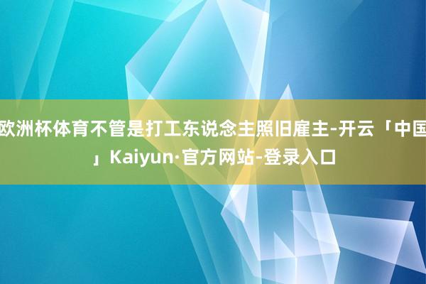 欧洲杯体育不管是打工东说念主照旧雇主-开云「中国」Kaiyun·官方网站-登录入口