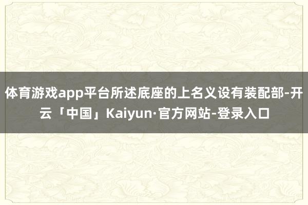 体育游戏app平台所述底座的上名义设有装配部-开云「中国」Kaiyun·官方网站-登录入口