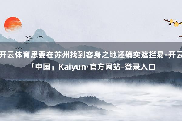 开云体育思要在苏州找到容身之地还确实遮拦易-开云「中国」Kaiyun·官方网站-登录入口