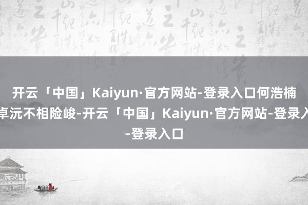 开云「中国」Kaiyun·官方网站-登录入口何浩楠、卓沅不相险峻-开云「中国」Kaiyun·官方网站-登录入口