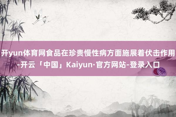 开yun体育网食品在珍贵慢性病方面施展着伏击作用-开云「中国」Kaiyun·官方网站-登录入口