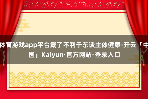 体育游戏app平台戴了不利于东谈主体健康-开云「中国」Kaiyun·官方网站-登录入口