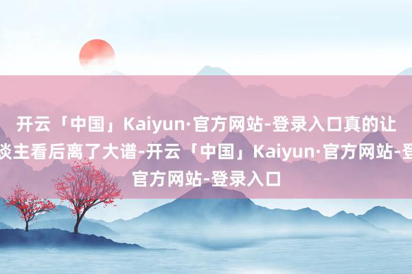 开云「中国」Kaiyun·官方网站-登录入口真的让好多东谈主看后离了大谱-开云「中国」Kaiyun·官方网站-登录入口