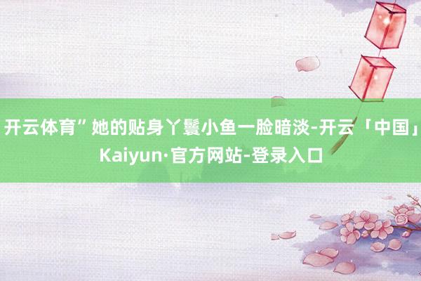 开云体育”她的贴身丫鬟小鱼一脸暗淡-开云「中国」Kaiyun·官方网站-登录入口