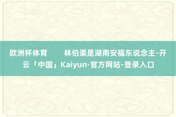 欧洲杯体育        林伯渠是湖南安福东说念主-开云「中国」Kaiyun·官方网站-登录入口