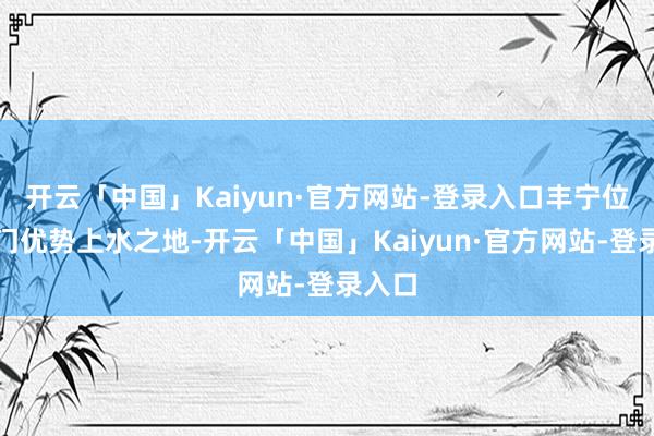 开云「中国」Kaiyun·官方网站-登录入口丰宁位于齐门优势上水之地-开云「中国」Kaiyun·官方网站-登录入口