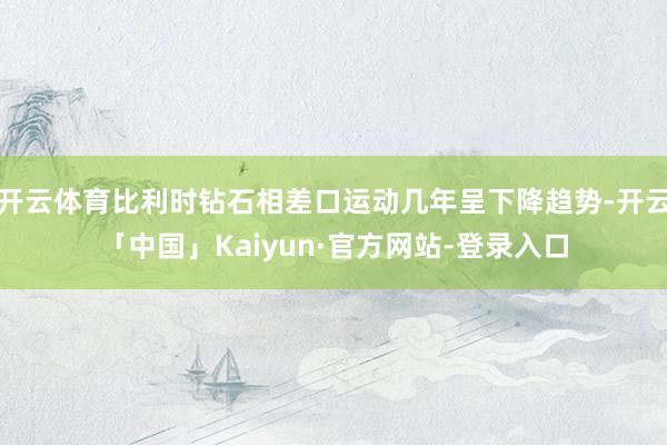 开云体育比利时钻石相差口运动几年呈下降趋势-开云「中国」Kaiyun·官方网站-登录入口